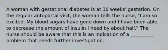 A woman with gestational diabetes is at 36 weeks' gestation. On the regular antepartal visit, the woman tells the nurse, "I am so excited. My blood sugars have gone down and I have been able to decrease the amount of insulin I need by about half." The nurse should be aware that this is an indication of a __________ problem that needs further investigation.