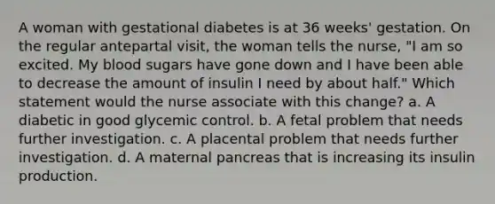 A woman with gestational diabetes is at 36 weeks' gestation. On the regular antepartal visit, the woman tells the nurse, "I am so excited. My blood sugars have gone down and I have been able to decrease the amount of insulin I need by about half." Which statement would the nurse associate with this change? a. A diabetic in good glycemic control. b. A fetal problem that needs further investigation. c. A placental problem that needs further investigation. d. A maternal pancreas that is increasing its insulin production.