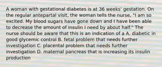 A woman with gestational diabetes is at 36 weeks' gestation. On the regular antepartal visit, the woman tells the nurse, "I am so excited. My blood sugars have gone down and I have been able to decrease the amount of insulin I need by about half." The nurse should be aware that this is an indication of a A. diabetic in good glycemic control B. fetal problem that needs further investigation C. placental problem that needs further investigation D. maternal pancreas that is increasing its insulin production