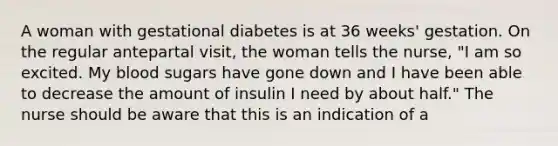 A woman with gestational diabetes is at 36 weeks' gestation. On the regular antepartal visit, the woman tells the nurse, "I am so excited. My blood sugars have gone down and I have been able to decrease the amount of insulin I need by about half." The nurse should be aware that this is an indication of a