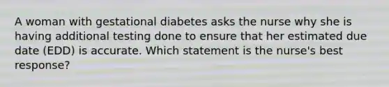 A woman with gestational diabetes asks the nurse why she is having additional testing done to ensure that her estimated due date (EDD) is accurate. Which statement is the nurse's best response?