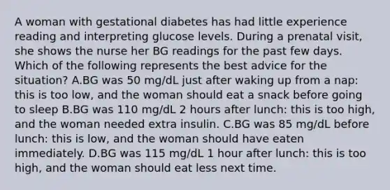 A woman with gestational diabetes has had little experience reading and interpreting glucose levels. During a prenatal visit, she shows the nurse her BG readings for the past few days. Which of the following represents the best advice for the situation? A.BG was 50 mg/dL just after waking up from a nap: this is too low, and the woman should eat a snack before going to sleep B.BG was 110 mg/dL 2 hours after lunch: this is too high, and the woman needed extra insulin. C.BG was 85 mg/dL before lunch: this is low, and the woman should have eaten immediately. D.BG was 115 mg/dL 1 hour after lunch: this is too high, and the woman should eat less next time.