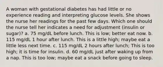 A woman with gestational diabetes has had little or no experience reading and interpreting glucose levels. She shows the nurse her readings for the past few days. Which one should the nurse tell her indicates a need for adjustment (insulin or sugar)? a. 75 mg/dL before lunch. This is low; better eat now. b. 115 mg/dL 1 hour after lunch. This is a little high; maybe eat a little less next time. c. 115 mg/dL 2 hours after lunch; This is too high; it is time for insulin. d. 60 mg/dL just after waking up from a nap. This is too low; maybe eat a snack before going to sleep.