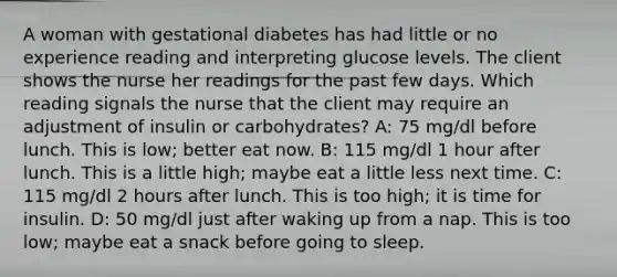 A woman with gestational diabetes has had little or no experience reading and interpreting glucose levels. The client shows the nurse her readings for the past few days. Which reading signals the nurse that the client may require an adjustment of insulin or carbohydrates? A: 75 mg/dl before lunch. This is low; better eat now. B: 115 mg/dl 1 hour after lunch. This is a little high; maybe eat a little less next time. C: 115 mg/dl 2 hours after lunch. This is too high; it is time for insulin. D: 50 mg/dl just after waking up from a nap. This is too low; maybe eat a snack before going to sleep.