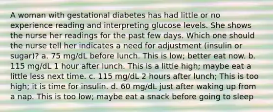 A woman with gestational diabetes has had little or no experience reading and interpreting glucose levels. She shows the nurse her readings for the past few days. Which one should the nurse tell her indicates a need for adjustment (insulin or sugar)? a. 75 mg/dL before lunch. This is low; better eat now. b. 115 mg/dL 1 hour after lunch. This is a little high; maybe eat a little less next time. c. 115 mg/dL 2 hours after lunch; This is too high; it is time for insulin. d. 60 mg/dL just after waking up from a nap. This is too low; maybe eat a snack before going to sleep