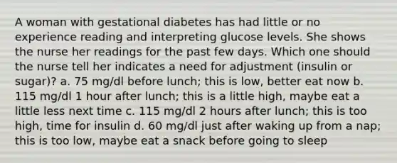 A woman with gestational diabetes has had little or no experience reading and interpreting glucose levels. She shows the nurse her readings for the past few days. Which one should the nurse tell her indicates a need for adjustment (insulin or sugar)? a. 75 mg/dl before lunch; this is low, better eat now b. 115 mg/dl 1 hour after lunch; this is a little high, maybe eat a little less next time c. 115 mg/dl 2 hours after lunch; this is too high, time for insulin d. 60 mg/dl just after waking up from a nap; this is too low, maybe eat a snack before going to sleep