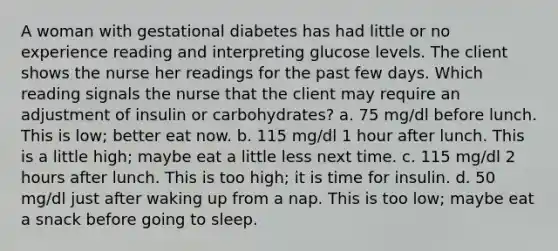 A woman with gestational diabetes has had little or no experience reading and interpreting glucose levels. The client shows the nurse her readings for the past few days. Which reading signals the nurse that the client may require an adjustment of insulin or carbohydrates? a. 75 mg/dl before lunch. This is low; better eat now. b. 115 mg/dl 1 hour after lunch. This is a little high; maybe eat a little less next time. c. 115 mg/dl 2 hours after lunch. This is too high; it is time for insulin. d. 50 mg/dl just after waking up from a nap. This is too low; maybe eat a snack before going to sleep.