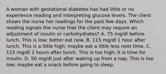 A woman with gestational diabetes has had little or no experience reading and interpreting glucose levels. The client shows the nurse her readings for the past few days. Which reading signals the nurse that the client may require an adjustment of insulin or carbohydrates? A. 75 mg/dl before lunch. This is low; better eat now. B. 115 mg/dl 1 hour after lunch. This is a little high; maybe eat a little less next time. C. 115 mg/dl 2 hours after lunch. This is too high; it is time for insulin. D. 50 mg/dl just after waking up from a nap. This is too low; maybe eat a snack before going to sleep.