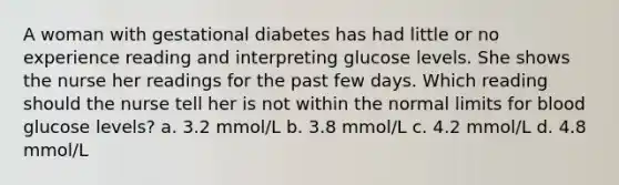 A woman with gestational diabetes has had little or no experience reading and interpreting glucose levels. She shows the nurse her readings for the past few days. Which reading should the nurse tell her is not within the normal limits for blood glucose levels? a. 3.2 mmol/L b. 3.8 mmol/L c. 4.2 mmol/L d. 4.8 mmol/L