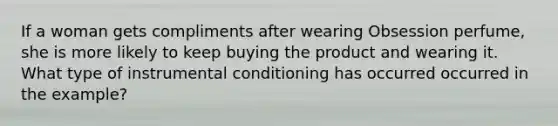 If a woman gets compliments after wearing Obsession perfume, she is more likely to keep buying the product and wearing it. What type of instrumental conditioning has occurred occurred in the example?