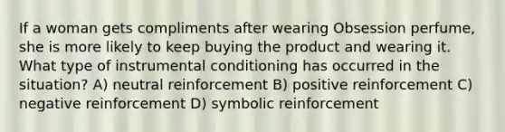 If a woman gets compliments after wearing Obsession perfume, she is more likely to keep buying the product and wearing it. What type of instrumental conditioning has occurred in the situation? A) neutral reinforcement B) positive reinforcement C) negative reinforcement D) symbolic reinforcement