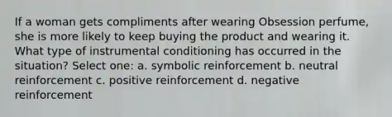 If a woman gets compliments after wearing Obsession perfume, she is more likely to keep buying the product and wearing it. What type of instrumental conditioning has occurred in the situation? Select one: a. symbolic reinforcement b. neutral reinforcement c. positive reinforcement d. negative reinforcement