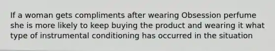 If a woman gets compliments after wearing Obsession perfume she is more likely to keep buying the product and wearing it what type of instrumental conditioning has occurred in the situation