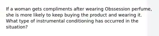 If a woman gets compliments after wearing Obssession perfume, she is more likely to keep buying the product and wearing it. What type of instrumental conditioning has occurred in the situation?