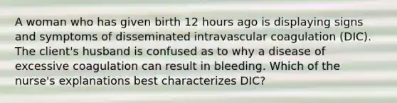 A woman who has given birth 12 hours ago is displaying signs and symptoms of disseminated intravascular coagulation (DIC). The client's husband is confused as to why a disease of excessive coagulation can result in bleeding. Which of the nurse's explanations best characterizes DIC?