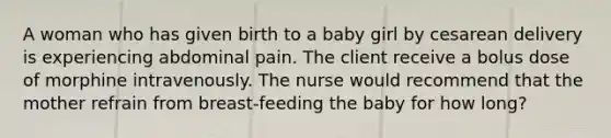 A woman who has given birth to a baby girl by cesarean delivery is experiencing abdominal pain. The client receive a bolus dose of morphine intravenously. The nurse would recommend that the mother refrain from breast-feeding the baby for how long?