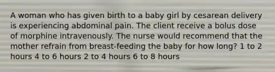 A woman who has given birth to a baby girl by cesarean delivery is experiencing abdominal pain. The client receive a bolus dose of morphine intravenously. The nurse would recommend that the mother refrain from breast-feeding the baby for how long? 1 to 2 hours 4 to 6 hours 2 to 4 hours 6 to 8 hours