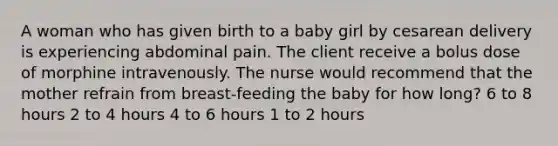 A woman who has given birth to a baby girl by cesarean delivery is experiencing abdominal pain. The client receive a bolus dose of morphine intravenously. The nurse would recommend that the mother refrain from breast-feeding the baby for how long? 6 to 8 hours 2 to 4 hours 4 to 6 hours 1 to 2 hours