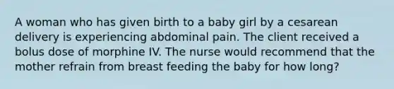 A woman who has given birth to a baby girl by a cesarean delivery is experiencing abdominal pain. The client received a bolus dose of morphine IV. The nurse would recommend that the mother refrain from breast feeding the baby for how long?