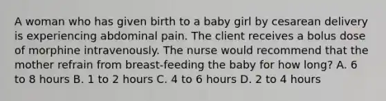 A woman who has given birth to a baby girl by cesarean delivery is experiencing abdominal pain. The client receives a bolus dose of morphine intravenously. The nurse would recommend that the mother refrain from breast-feeding the baby for how long? A. 6 to 8 hours B. 1 to 2 hours C. 4 to 6 hours D. 2 to 4 hours