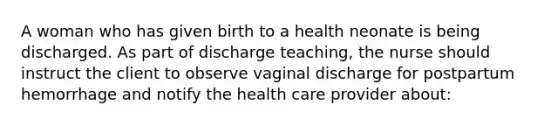 A woman who has given birth to a health neonate is being discharged. As part of discharge teaching, the nurse should instruct the client to observe vaginal discharge for postpartum hemorrhage and notify the health care provider about: