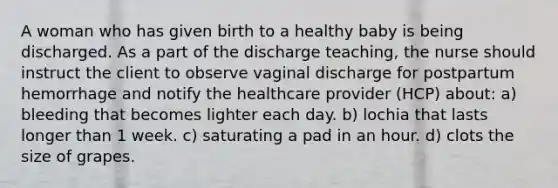 A woman who has given birth to a healthy baby is being discharged. As a part of the discharge teaching, the nurse should instruct the client to observe vaginal discharge for postpartum hemorrhage and notify the healthcare provider (HCP) about: a) bleeding that becomes lighter each day. b) lochia that lasts longer than 1 week. c) saturating a pad in an hour. d) clots the size of grapes.