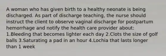 A woman who has given birth to a healthy neonate is being discharged. As part of discharge teaching, the nurse should instruct the client to observe vaginal discharge for postpartum hemorrhage and notify the health care provider about: 1.Bleeding that becomes lighter each day 2.Clots the size of golf balls 3.Saturating a pad in an hour 4.Lochia that lasts longer than 1 week