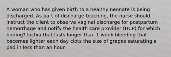 A woman who has given birth to a healthy neonate is being discharged. As part of discharge teaching, the nurse should instruct the client to observe vaginal discharge for postpartum hemorrhage and notify the health care provider (HCP) for which finding? lochia that lasts longer than 1 week bleeding that becomes lighter each day clots the size of grapes saturating a pad in less than an hour