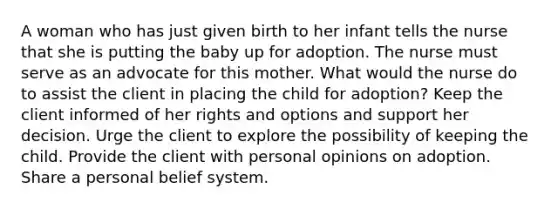 A woman who has just given birth to her infant tells the nurse that she is putting the baby up for adoption. The nurse must serve as an advocate for this mother. What would the nurse do to assist the client in placing the child for adoption? Keep the client informed of her rights and options and support her decision. Urge the client to explore the possibility of keeping the child. Provide the client with personal opinions on adoption. Share a personal belief system.