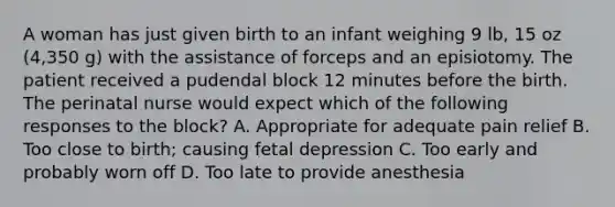 A woman has just given birth to an infant weighing 9 lb, 15 oz (4,350 g) with the assistance of forceps and an episiotomy. The patient received a pudendal block 12 minutes before the birth. The perinatal nurse would expect which of the following responses to the block? A. Appropriate for adequate pain relief B. Too close to birth; causing fetal depression C. Too early and probably worn off D. Too late to provide anesthesia