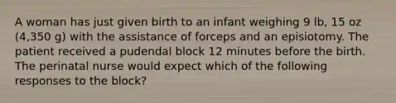 A woman has just given birth to an infant weighing 9 lb, 15 oz (4,350 g) with the assistance of forceps and an episiotomy. The patient received a pudendal block 12 minutes before the birth. The perinatal nurse would expect which of the following responses to the block?