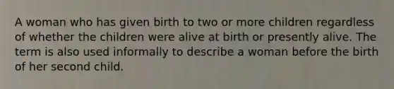 A woman who has given birth to two or more children regardless of whether the children were alive at birth or presently alive. The term is also used informally to describe a woman before the birth of her second child.