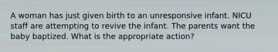 A woman has just given birth to an unresponsive infant. NICU staff are attempting to revive the infant. The parents want the baby baptized. What is the appropriate action?