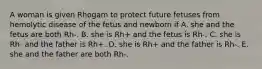 A woman is given Rhogam to protect future fetuses from hemolytic disease of the fetus and newborn if A. she and the fetus are both Rh-. B. she is Rh+ and the fetus is Rh-. C. she is Rh- and the father is Rh+. D. she is Rh+ and the father is Rh-. E. she and the father are both Rh-.