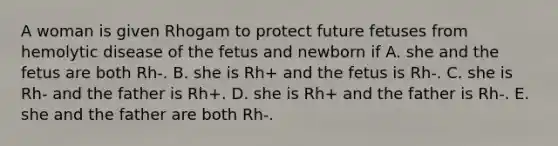 A woman is given Rhogam to protect future fetuses from hemolytic disease of the fetus and newborn if A. she and the fetus are both Rh-. B. she is Rh+ and the fetus is Rh-. C. she is Rh- and the father is Rh+. D. she is Rh+ and the father is Rh-. E. she and the father are both Rh-.