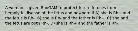 A woman is given RhoGAM to protect future fetuses from hemolytic disease of the fetus and newborn if A) she is Rh+ and the fetus is Rh-. B) she is Rh- and the father is Rh+. C) she and the fetus are both Rh-. D) she is Rh+ and the father is Rh-.