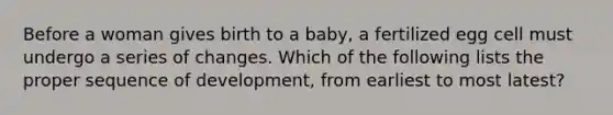 Before a woman gives birth to a baby, a fertilized egg cell must undergo a series of changes. Which of the following lists the proper sequence of development, from earliest to most latest?