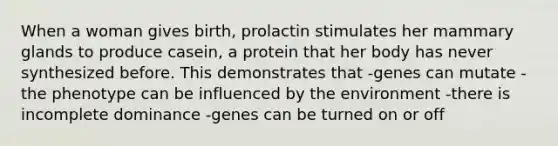 When a woman gives birth, prolactin stimulates her mammary glands to produce casein, a protein that her body has never synthesized before. This demonstrates that -genes can mutate -the phenotype can be influenced by the environment -there is incomplete dominance -genes can be turned on or off