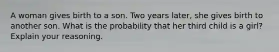 A woman gives birth to a son. Two years later, she gives birth to another son. What is the probability that her third child is a girl? Explain your reasoning.