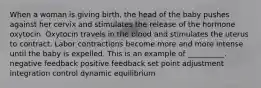 When a woman is giving birth, the head of the baby pushes against her cervix and stimulates the release of the hormone oxytocin. Oxytocin travels in the blood and stimulates the uterus to contract. Labor contractions become more and more intense until the baby is expelled. This is an example of __________. negative feedback positive feedback set point adjustment integration control dynamic equilibrium