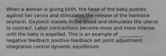 When a woman is giving birth, the head of the baby pushes against her cervix and stimulates the release of the hormone oxytocin. Oxytocin travels in the blood and stimulates the uterus to contract. Labor contractions become more and more intense until the baby is expelled. This is an example of __________. negative feedback positive feedback set point adjustment integration control dynamic equilibrium