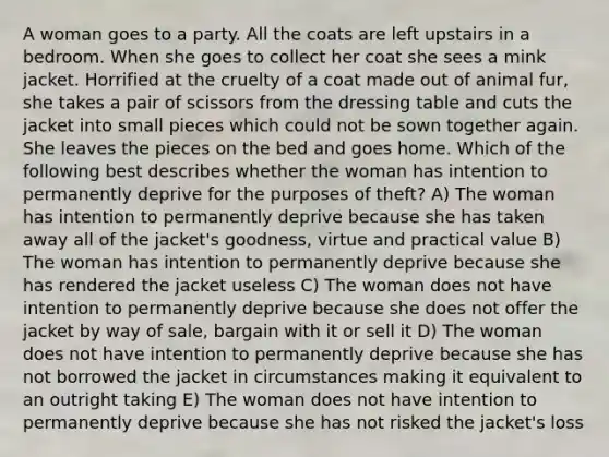 A woman goes to a party. All the coats are left upstairs in a bedroom. When she goes to collect her coat she sees a mink jacket. Horrified at the cruelty of a coat made out of animal fur, she takes a pair of scissors from the dressing table and cuts the jacket into small pieces which could not be sown together again. She leaves the pieces on the bed and goes home. Which of the following best describes whether the woman has intention to permanently deprive for the purposes of theft? A) The woman has intention to permanently deprive because she has taken away all of the jacket's goodness, virtue and practical value B) The woman has intention to permanently deprive because she has rendered the jacket useless C) The woman does not have intention to permanently deprive because she does not offer the jacket by way of sale, bargain with it or sell it D) The woman does not have intention to permanently deprive because she has not borrowed the jacket in circumstances making it equivalent to an outright taking E) The woman does not have intention to permanently deprive because she has not risked the jacket's loss