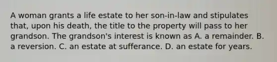 A woman grants a life estate to her son-in-law and stipulates that, upon his death, the title to the property will pass to her grandson. The grandson's interest is known as A. a remainder. B. a reversion. C. an estate at sufferance. D. an estate for years.