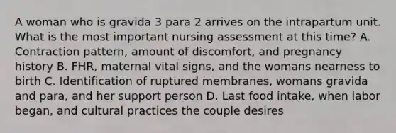 A woman who is gravida 3 para 2 arrives on the intrapartum unit. What is the most important nursing assessment at this time? A. Contraction pattern, amount of discomfort, and pregnancy history B. FHR, maternal vital signs, and the womans nearness to birth C. Identification of ruptured membranes, womans gravida and para, and her support person D. Last food intake, when labor began, and cultural practices the couple desires