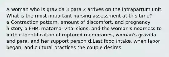 A woman who is gravida 3 para 2 arrives on the intrapartum unit. What is the most important nursing assessment at this time? a.Contraction pattern, amount of discomfort, and pregnancy history b.FHR, maternal vital signs, and the woman's nearness to birth c.Identification of ruptured membranes, woman's gravida and para, and her support person d.Last food intake, when labor began, and cultural practices the couple desires