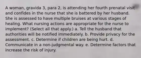 A woman, gravida 3, para 2, is attending her fourth prenatal visit and confides in the nurse that she is battered by her husband. She is assessed to have multiple bruises at various stages of healing. What nursing actions are appropriate for the nurse to implement? (Select all that apply.) a. Tell the husband that authorities will be notified immediately. b. Provide privacy for the assessment. c. Determine if children are being hurt. d. Communicate in a non-judgmental way. e. Determine factors that increase the risk of injury.