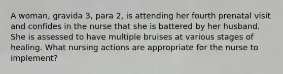 A woman, gravida 3, para 2, is attending her fourth prenatal visit and confides in the nurse that she is battered by her husband. She is assessed to have multiple bruises at various stages of healing. What nursing actions are appropriate for the nurse to implement?