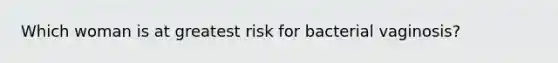 Which woman is at greatest risk for bacterial vaginosis?