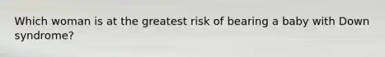 Which woman is at the greatest risk of bearing a baby with Down syndrome?