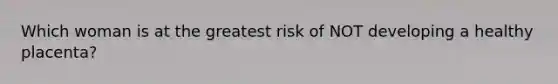 Which woman is at the greatest risk of NOT developing a healthy placenta?